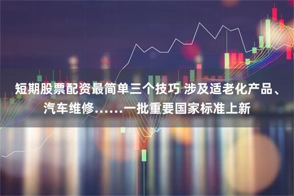 短期股票配资最简单三个技巧 涉及适老化产品、汽车维修……一批重要国家标准上新