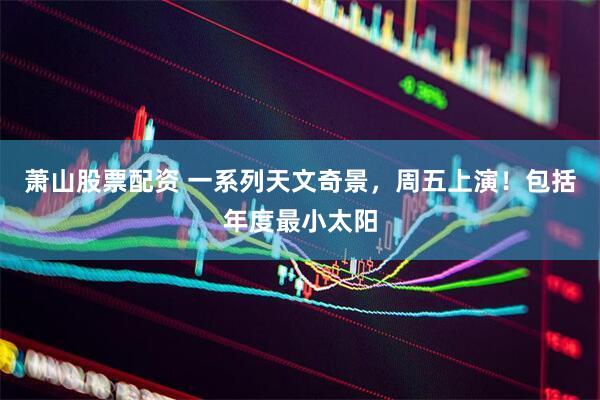 萧山股票配资 一系列天文奇景，周五上演！包括年度最小太阳