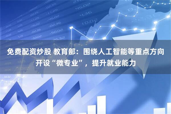 免费配资炒股 教育部：围绕人工智能等重点方向开设“微专业”，提升就业能力