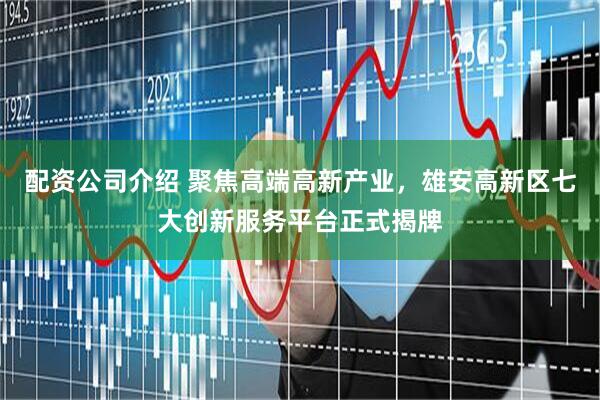 配资公司介绍 聚焦高端高新产业，雄安高新区七大创新服务平台正式揭牌