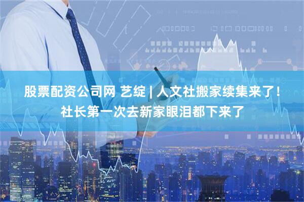 股票配资公司网 艺绽 | 人文社搬家续集来了！社长第一次去新家眼泪都下来了