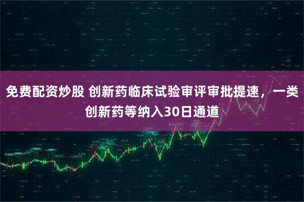 免费配资炒股 创新药临床试验审评审批提速，一类创新药等纳入30日通道