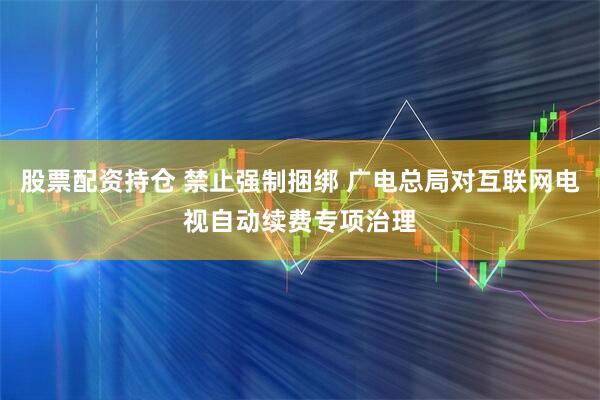 股票配资持仓 禁止强制捆绑 广电总局对互联网电视自动续费专项治理