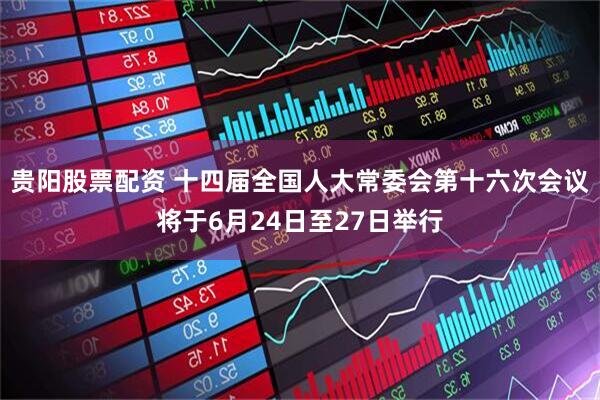 贵阳股票配资 十四届全国人大常委会第十六次会议将于6月24日至27日举行