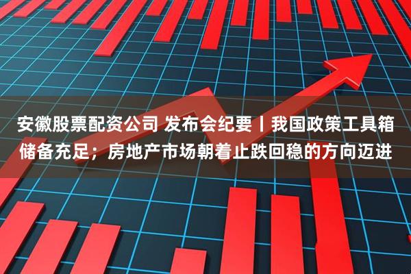 安徽股票配资公司 发布会纪要丨我国政策工具箱储备充足；房地产市场朝着止跌回稳的方向迈进