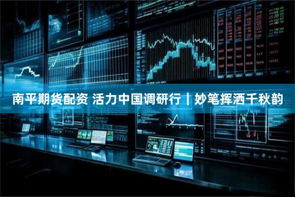 南平期货配资 活力中国调研行｜妙笔挥洒千秋韵