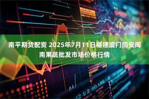 南平期货配资 2025年7月11日福建厦门同安闽南果蔬批发市场价格行情