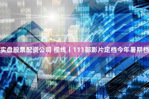 实盘股票配资公司 视线丨111部影片定档今年暑期档
