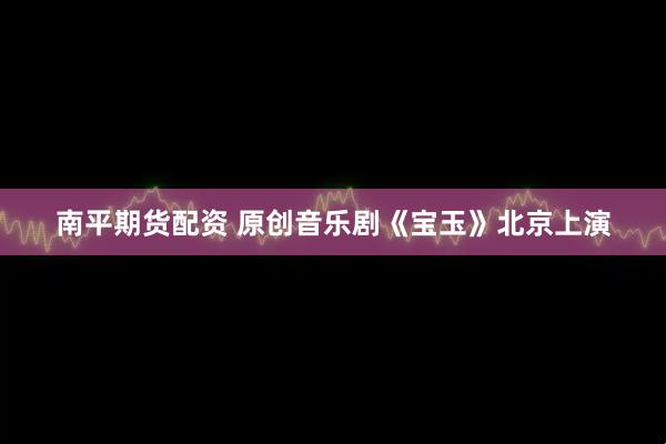 南平期货配资 原创音乐剧《宝玉》北京上演