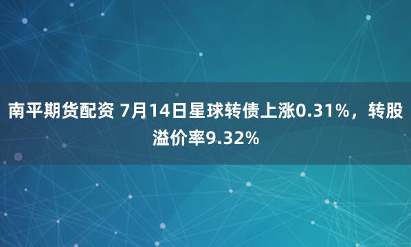 南平期货配资 7月14日星球转债上涨0.31%，转股溢价率9.32%