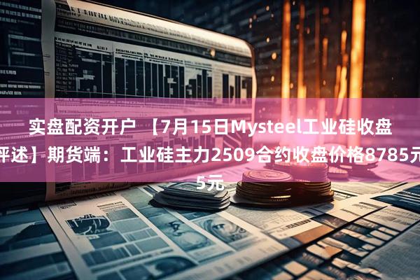 实盘配资开户 【7月15日Mysteel工业硅收盘评述】期货端：工业硅主力2509合约收盘价格8785元
