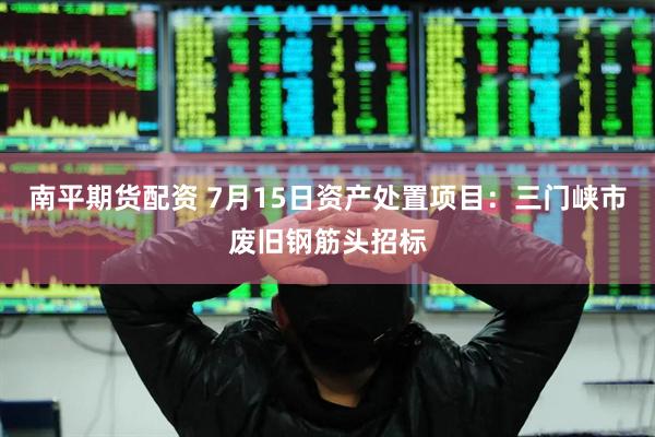 南平期货配资 7月15日资产处置项目：三门峡市废旧钢筋头招标
