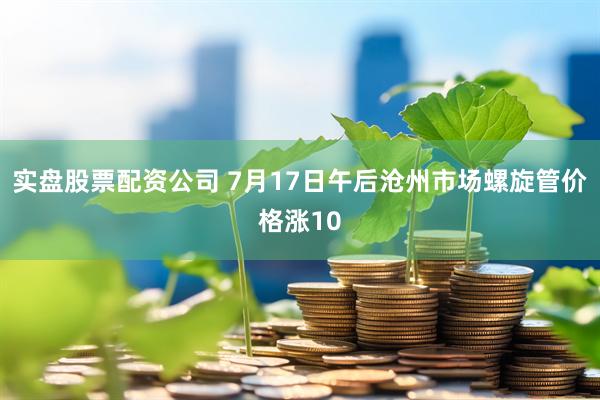 实盘股票配资公司 7月17日午后沧州市场螺旋管价格涨10