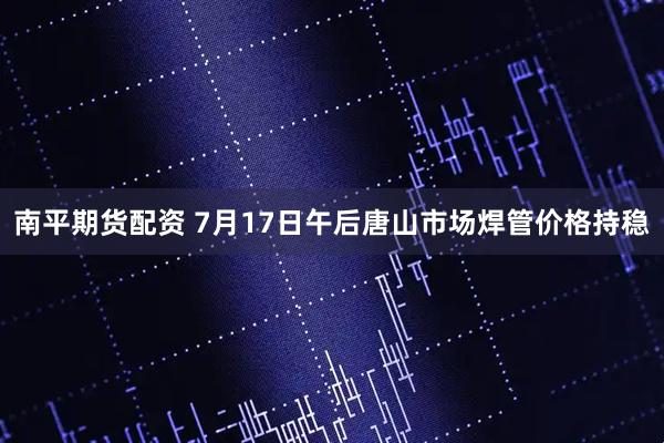 南平期货配资 7月17日午后唐山市场焊管价格持稳