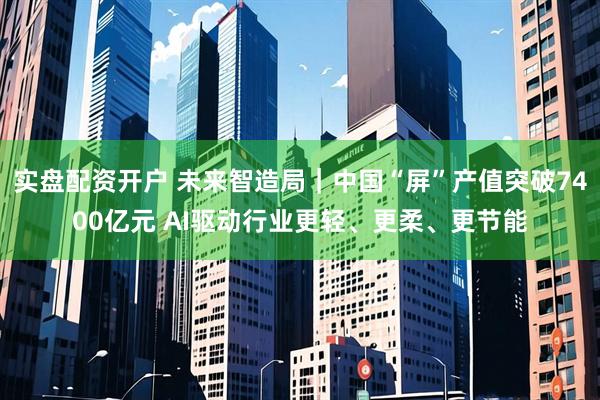 实盘配资开户 未来智造局｜中国“屏”产值突破7400亿元 AI驱动行业更轻、更柔、更节能
