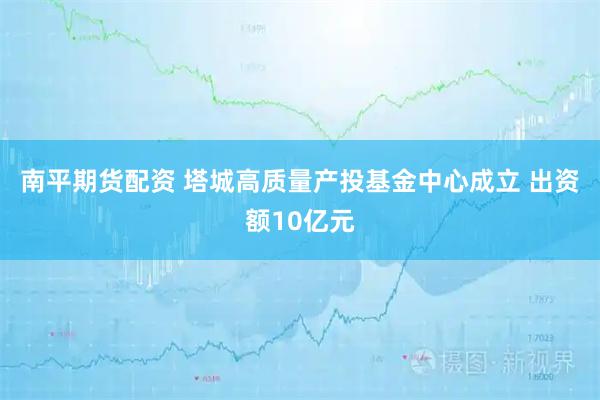 南平期货配资 塔城高质量产投基金中心成立 出资额10亿元